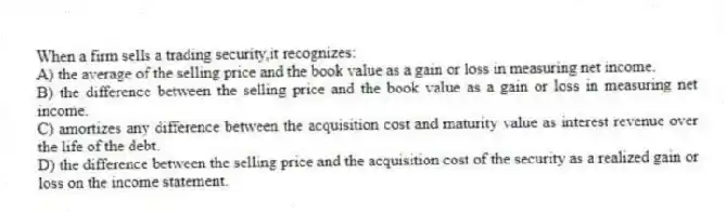 When a firm sells a trading security,it recognizes:
A) the average of the selling price and the book value as a gain or loss in measuring net income.
B) the difference between the selling price and the book value as a gain or loss in measuring net income.
C) amortizes any difference between the acquisition cost and maturity value as interest revenue over the life of the debt.
D) the difference between the selling price and the acquisition cost of the security as a realized gain or loss on the income statement.