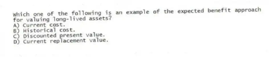 Which one of the following is an example of the expected benefit approach for valuing long-lived assets?
A) Current cost.
B) Historical cost.
C) Discounted present value.
D) Current replacement value.