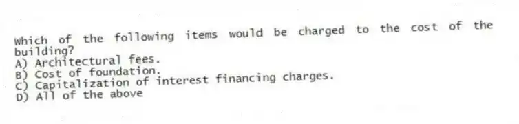 Which of the following items would be charged to the cost of the building?
A) Architectural fees.
B) Cost of foundation.
C) Capitalization of interest financing charges.
D) All of the above