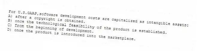 For U.S.GAAP,software development costs are capitalized as intangible assets:
A) after a copyright is obtained.
B) once the technological feasibility of the product is established.
C) from the beginning of development.
D) once the product is introduced into the marketplace.