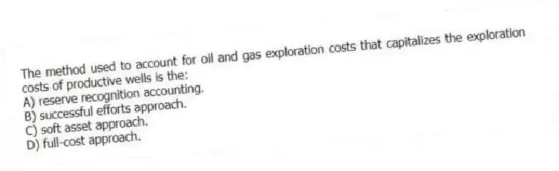 The method used to account for oil and gas exploration costs that capitalizes the exploration costs of productive wells is the:
A) reserve recognition accounting.
B) successful efforts approach.
C) soft asset approach.
D) full-cost approach.