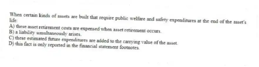 When certain kinds of assets are built that require public welfare and safety expenditures at the end of the asset's life:
A) these asset retirement costs are expensed when asset retirement occurs.
B) a liability simultaneously arises.
C) these estimated future expenditures are added to the carrying value of the asset.
D) this fact is only reported in the financial statement footnotes.