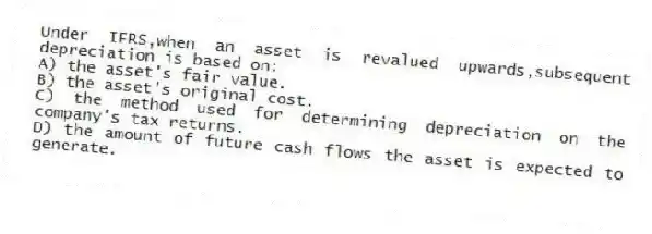 Under IFRS,when an asset is revalued upwards,subsequent depreciation is based on:
A) the asset's fair value.
B) the asset's original cost.
C) the method used for determining depreciation on the company's tax returns.
D) the amount of future cash flows the asset is expected to generate.