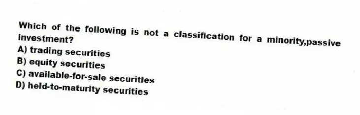 Which of the following is not a classification for a minority,passive investment?
A) trading securities
B) equity securities
C) available-for-sale securities
D) held-to-maturity securities