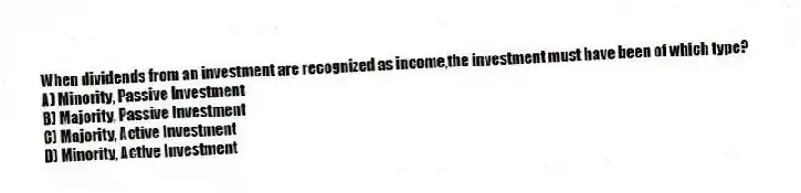 When dividends from an investment are recognized as income,the investment must have been of which type?
A) Minority, Passive Investment
B) Majority, Passive Investment
C) Majority, Active Investment
D) Minority, Active Investment