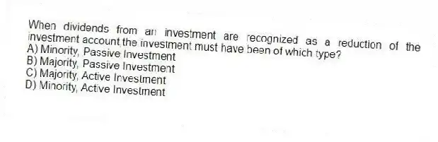 When dividends from an investment are recognized as a reduction of the investment account,the investment must have been of which type?
A) Minority, Passive Investment
B) Majority, Passive Investment
C) Majority, Active Investment
D) Minority, Active Investment
