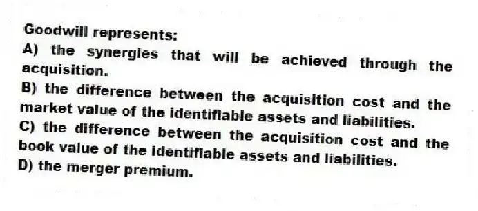 Goodwill represents:
A) the synergies that will be achieved through the acquisition.
B) the difference between the acquisition cost and the market value of the identifiable assets and liabilities.
C) the difference between the acquisition cost and the book value of the identifiable assets and liabilities.
D) the merger premium.