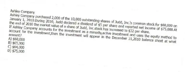 Ashley Company
Ashley Company purchased 2,000 of the 10,000 outstanding shares of Judd, Inc.'s common stock for $60,000 on January 1, 2010.During 2010, Judd declared a dividend of $5 per share and reported net income of $75,000.At the end of 2010 the market value of a share of Judd, Inc.stock has increased to $32 per share.
-If Ashley Company accounts for the investment as a minority,active investment and uses the equity method to account for the investment,then the investment will appear in the December 31,2010 balance sheet at what amount?
A) $60,000
B) $65,000
C) $64,000
D) $75,000