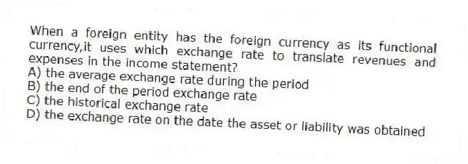 When a foreign entity has the foreign currency as its functional currency,it uses which exchange rate to translate revenues and expenses in the income statement?
A) the average exchange rate during the period
B) the end of the period exchange rate
C) the historical exchange rate
D) the exchange rate on the date the asset or liability was obtained