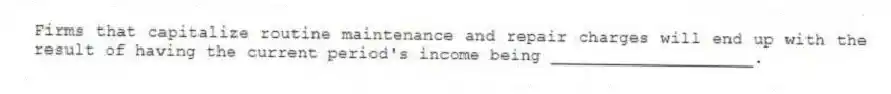 Firms that capitalize routine maintenance and repair charges will end up with the result of having the current period's income being ____________________.