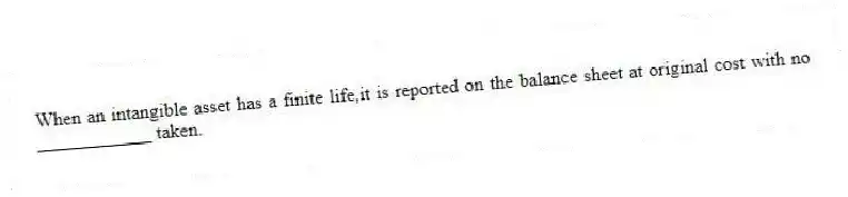 When an intangible asset has a finite life,it is reported on the balance sheet at original cost with no ____________ taken.