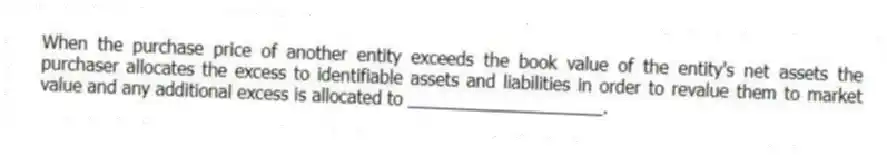 When the purchase price of another entity exceeds the book value of the entity's net assets the purchaser allocates the excess to identifiable assets and liabilities in order to revalue them to market value and any additional excess is allocated to ____________________.