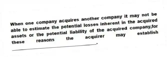 When one company acquires another company it may not be able to estimate the potential losses inherent in the acquired assets or the potential liability of the acquired company,for these reasons the acquirer may establish ________________________________________.