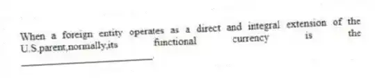 When a foreign entity operates as a direct and integral extension of the U.S.parent,normally,its functional currency is the _________________________.