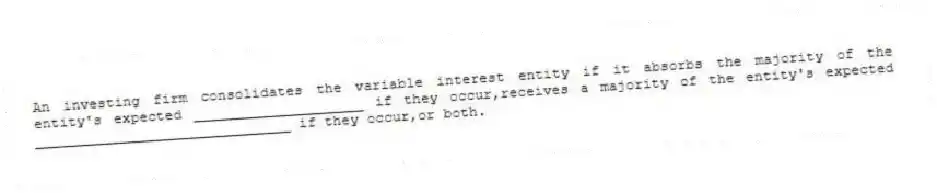 An investing firm consolidates the variable interest entity if it absorbs the majority of the entity's expected ____________________ if they occur,receives a majority of the entity's expected ______________________________ if they occur,or both.