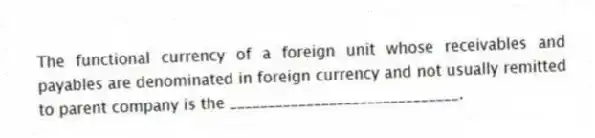 The functional currency of a foreign unit whose receivables and payables are denominated in foreign currency and not usually remitted to parent company is the ______________________________.