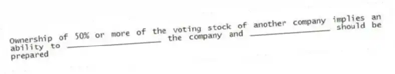 Ownership of 50% or more of the voting stock of another company implies an ability to ____________________ the company and _________________ should be prepared