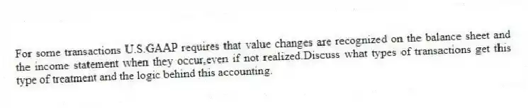 For some transactions U.S.GAAP requires that value changes are recognized on the balance sheet and the income statement when they occur,even if not realized.Discuss what types of transactions get this type of treatment and the logic behind this accounting.