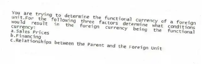 You are trying to determine the functional currency of a foreign unit.For the following three factors determine what conditions would result in the foreign currency being the functional currency:
a.Sales Prices
b.Financing
c.Relationships between the Parent and the Foreign Unit
