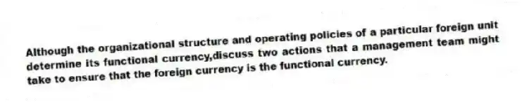 Although the organizational structure and operating policies of a particular foreign unit determine its functional currency,discuss two actions that a management team might take to ensure that the foreign currency is the functional currency.