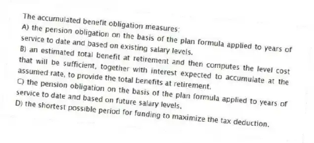 The accumulated benefit obligation measures:
A) the pension obligation on the basis of the plan formula applied to years of service to date and based on existing salary levels.
B) an estimated total benefit at retirement and then computes the level cost that will be sufficient, together with interest expected to accumulate at the assumed rate, to provide the total benefits at retirement.
C) the pension obligation on the basis of the plan formula applied to years of service to date and based on future salary levels.
D) the shortest possible period for funding to maximize the tax deduction.