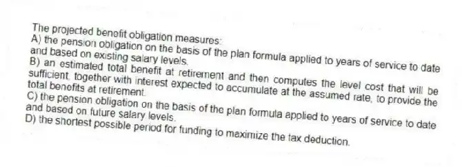 The projected benefit obligation measures:
A) the pension obligation on the basis of the plan formula applied to years of service to date and based on existing salary levels.
B) an estimated total benefit at retirement and then computes the level cost that will be sufficient, together with interest expected to accumulate at the assumed rate, to provide the total benefits at retirement.
C) the pension obligation on the basis of the plan formula applied to years of service to date and based on future salary levels.
D) the shortest possible period for funding to maximize the tax deduction.
