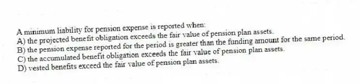 A minimum liability for pension expense is reported when:
A) the projected benefit obligation exceeds the fair value of pension plan assets.
B) the pension expense reported for the period is greater than the funding amount for the same period.
C) the accumulated benefit obligation exceeds the fair value of pension plan assets.
D) vested benefits exceed the fair value of pension plan assets.
