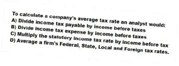 To calculate a company's average tax rate an analyst would:
A) Divide income tax payable by income before taxes
B) Divide income tax expense by income before taxes
C) Multiply the statutory income tax rate by income before tax
D) Average a firm's Federal, State, Local and Foreign tax rates.
