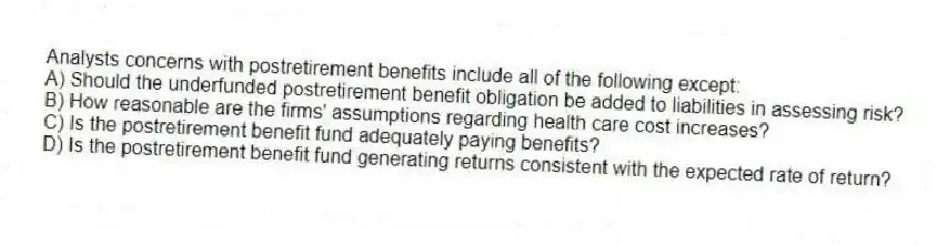 Analysts concerns with postretirement benefits include all of the following except:
A) Should the underfunded postretirement benefit obligation be added to liabilities in assessing risk?
B) How reasonable are the firms' assumptions regarding health care cost increases?
C) Is the postretirement benefit fund adequately paying benefits?
D) Is the postretirement benefit fund generating returns consistent with the expected rate of return?
