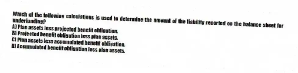 Which of the following calculations is used to determine the amount of the liability reported on the balance sheet for underfunding?
A) Plan assets less projected benefit obligation.
B) Projected benefit obligation less plan assets.
C) Plan assets less accumulated benefit obligation.
D) Accumulated benefit obligation less plan assets.