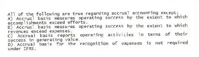 All of the following are true regarding accrual accounting except:
A) Accrual basis measures operating success by the extent to which accomplishments exceed efforts.
B) Accrual basis measures operating success by the extent to which revenues exceed expenses.
C) Accrual basis reports operating activities in terms of their success in generating value.
D) Accrual basis for the recognition of expenses is not required under IFRS.