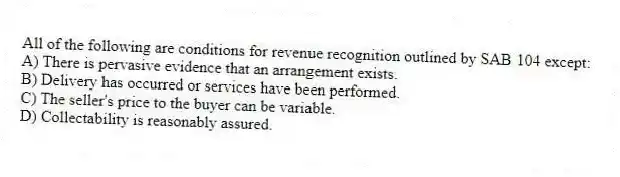 All of the following are conditions for revenue recognition outlined by SAB 104 except:
A) There is pervasive evidence that an arrangement exists.
B) Delivery has occurred or services have been performed.
C) The seller's price to the buyer can be variable.
D) Collectability is reasonably assured.