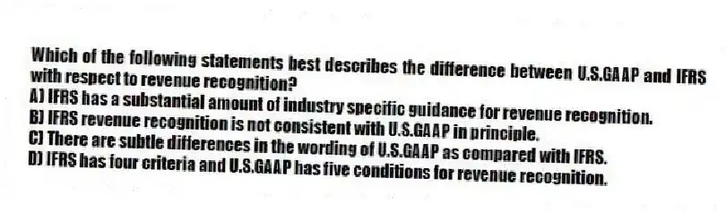 Which of the following statements best describes the difference between U.S.GAAP and IFRS with respect to revenue recognition?
A) IFRS has a substantial amount of industry specific guidance for revenue recognition.
B) IFRS revenue recognition is not consistent with U.S.GAAP in principle.
C) There are subtle differences in the wording of U.S.GAAP as compared with IFRS.
D) IFRS has four criteria and U.S.GAAP has five conditions for revenue recognition.