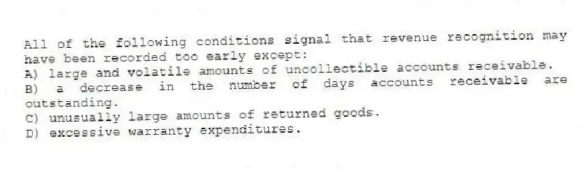 All of the following conditions signal that revenue recognition may have been recorded too early except:
A) large and volatile amounts of uncollectible accounts receivable.
B) a decrease in the number of days accounts receivable are outstanding.
C) unusually large amounts of returned goods.
D) excessive warranty expenditures.