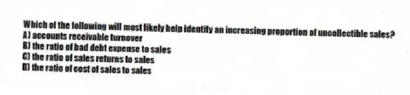 Which of the following will most likely help identify an increasing proportion of uncollectible sales?
A) accounts receivable turnover
B) the ratio of bad debt expense to sales
C) the ratio of sales returns to sales
D) the ratio of cost of sales to sales