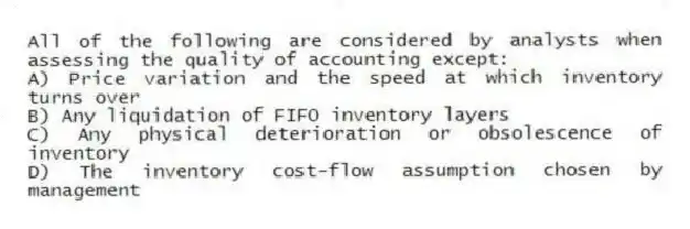 All of the following are considered by analysts when assessing the quality of accounting except:
A) Price variation and the speed at which inventory turns over
B) Any liquidation of FIFO inventory layers
C) Any physical deterioration or obsolescence of inventory
D) The inventory cost-flow assumption chosen by management