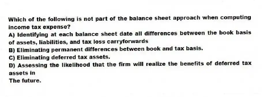 Which of the following is not part of the balance sheet approach when computing income tax expense?
A) Identifying at each balance sheet date all differences between the book basis of assets, liabilities, and tax loss carryforwards
B) Eliminating permanent differences between book and tax basis.
C) Eliminating deferred tax assets.
D) Assessing the likelihood that the firm will realize the benefits of deferred tax assets in
The future.