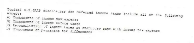 Typical U.S.GAAP disclosures for deferred income taxes include all of the following except:
A) Components of income tax expense
B) Components of income before taxes
C) Reconciliation of income taxes at statutory rate with income tax expense
D) Components of permanent tax differences