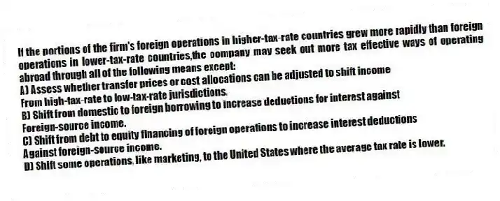 If the portions of the firm's foreign operations in higher-tax-rate countries grew more rapidly than foreign operations in lower-tax-rate countries,the company may seek out more tax effective ways of operating abroad through all of the following means except:
A) Assess whether transfer prices or cost allocations can be adjusted to shift income
From high-tax-rate to low-tax-rate jurisdictions.
B) Shift from domestic to foreign borrowing to increase deductions for interest against
Foreign-source income.
C) Shift from debt to equity financing of foreign operations to increase interest deductions
Against foreign-source income.
D) Shift some operations, like marketing, to the United States where the average tax rate is lower.