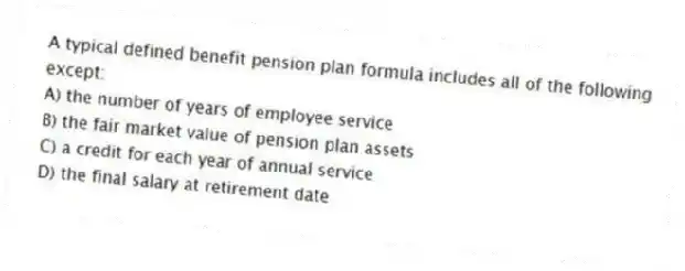A typical defined benefit pension plan formula includes all of the following except:
A) the number of years of employee service
B) the fair market value of pension plan assets
C) a credit for each year of annual service
D) the final salary at retirement date