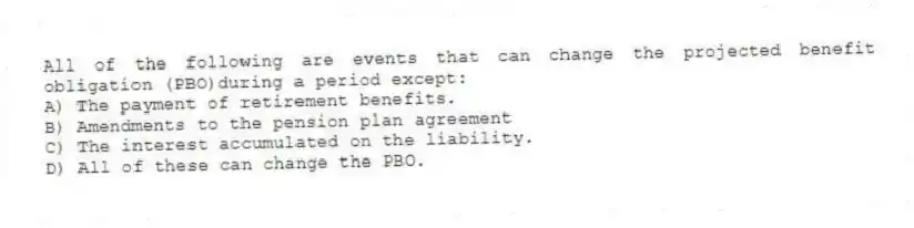 All of the following are events that can change the projected benefit obligation (PBO)during a period except:
A) The payment of retirement benefits.
B) Amendments to the pension plan agreement
C) The interest accumulated on the liability.
D) All of these can change the PBO.