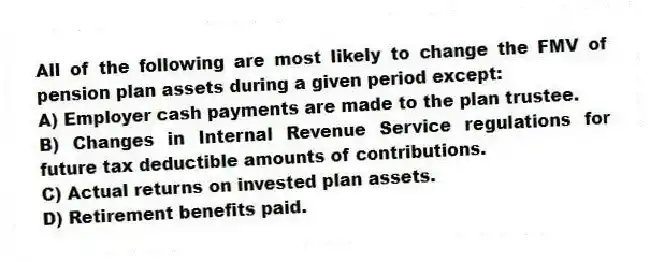 All of the following are most likely to change the FMV of pension plan assets during a given period except:
A) Employer cash payments are made to the plan trustee.
B) Changes in Internal Revenue Service regulations for future tax deductible amounts of contributions.
C) Actual returns on invested plan assets.
D) Retirement benefits paid.
