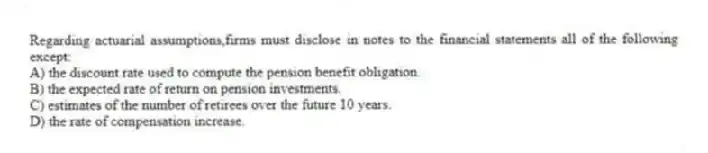 Regarding actuarial assumptions,firms must disclose in notes to the financial statements all of the following except:
A) the discount rate used to compute the pension benefit obligation.
B) the expected rate of return on pension investments.
C) estimates of the number of retirees over the future 10 years.
D) the rate of compensation increase.
