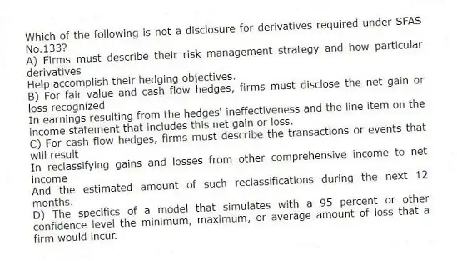 Which of the following is not a disclosure for derivatives required under SFAS No.133?
A) Firms must describe their risk management strategy and how particular derivatives
Help accomplish their hedging objectives.
B) For fair value and cash flow hedges, firms must disclose the net gain or loss recognized
In earnings resulting from the hedges' ineffectiveness and the line item on the income statement that includes this net gain or loss.
C) For cash flow hedges, firms must describe the transactions or events that will result
In reclassifying gains and losses from other comprehensive income to net income
And the estimated amount of such reclassifications during the next 12 months.
D) The specifics of a model that simulates with a 95 percent or other confidence level the minimum, maximum, or average amount of loss that a firm would incur.