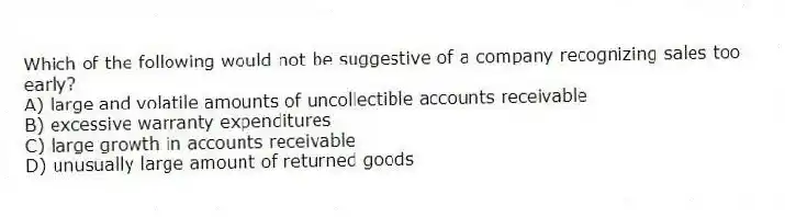 Which of the following would not be suggestive of a company recognizing sales too early?
A) large and volatile amounts of uncollectible accounts receivable
B) excessive warranty expenditures
C) large growth in accounts receivable
D) unusually large amount of returned goods