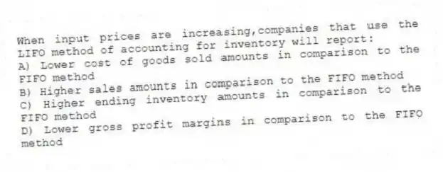 When input prices are increasing,companies that use the LIFO method of accounting for inventory will report:
A) Lower cost of goods sold amounts in comparison to the FIFO method
B) Higher sales amounts in comparison to the FIFO method
C) Higher ending inventory amounts in comparison to the FIFO method
D) Lower gross profit margins in comparison to the FIFO method