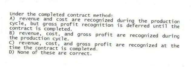 Under the completed contract method:
A) revenue and cost are recognized during the production cycle, but gross profit recognition is deferred until the contract is completed.
B) revenue, cost, and gross profit are recognized during the production cycle.
C) revenue, cost, and gross profit are recognized at the time the contract is completed.
D) None of these are correct.