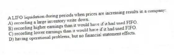 A LIFO liquidation during periods when prices are increasing results in a company:
A) recording a large inventory write down.
B) recording higher earnings than it would have if it had used FIFO.
C) recording lower earnings than it would have if it had used FIFO.
D) having operational problems, but no financial statement effects.
