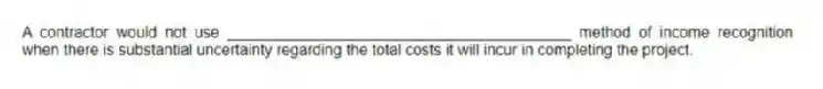 A contractor would not use ________________________________________ method of income recognition when there is substantial uncertainty regarding the total costs it will incur in completing the project.