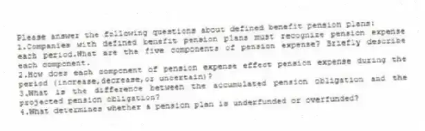 Please answer the following questions about defined benefit pension plans:
1.Companies with defined benefit pension plans must recognize pension expense each period.What are the five components of pension expense? Briefly describe each component.
2.How does each component of pension expense effect pension expense during the period (increase,decrease,or uncertain)?
3.What is the difference between the accumulated pension obligation and the projected pension obligation?
4.What determines whether a pension plan is underfunded or overfunded?